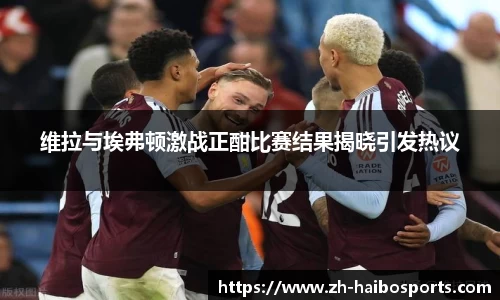 维拉与埃弗顿激战正酣比赛结果揭晓引发热议